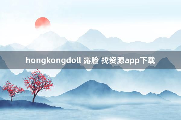hongkongdoll 露脸 找资源app下载