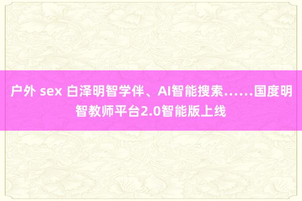 户外 sex 白泽明智学伴、AI智能搜索……国度明智教师平台2.0智能版上线