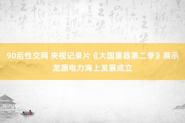 90后性交网 央视记录片《大国重器第二季》展示龙源电力海上发展成立