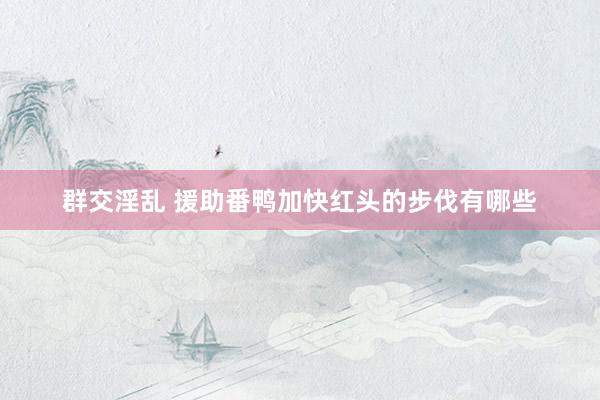 群交淫乱 援助番鸭加快红头的步伐有哪些