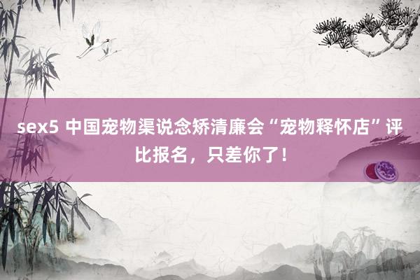 sex5 中国宠物渠说念矫清廉会“宠物释怀店”评比报名，只差你了！