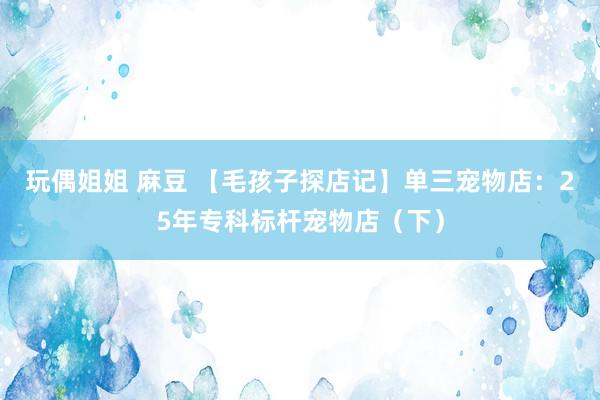玩偶姐姐 麻豆 【毛孩子探店记】单三宠物店：25年专科标杆宠物店（下）