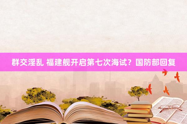 群交淫乱 福建舰开启第七次海试？国防部回复