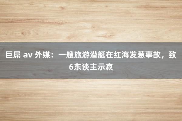 巨屌 av 外媒：一艘旅游潜艇在红海发惹事故，致6东谈主示寂