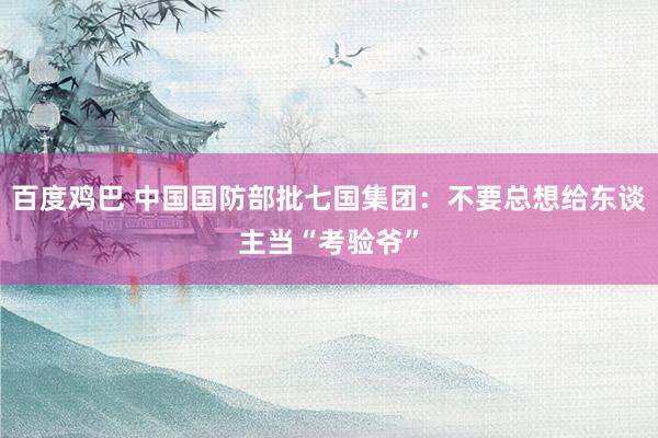 百度鸡巴 中国国防部批七国集团：不要总想给东谈主当“考验爷”