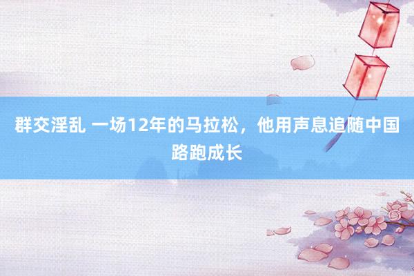 群交淫乱 一场12年的马拉松，他用声息追随中国路跑成长