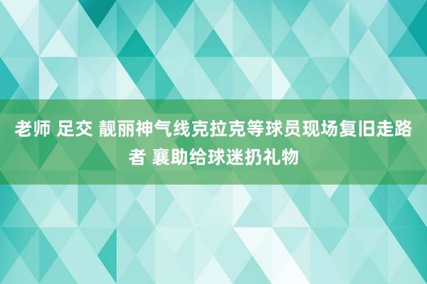 老师 足交 靓丽神气线克拉克等球员现场复旧走路者 襄助给球迷扔礼物