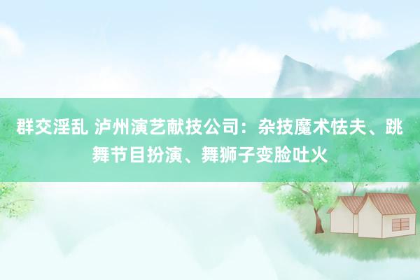 群交淫乱 泸州演艺献技公司：杂技魔术怯夫、跳舞节目扮演、舞狮子变脸吐火