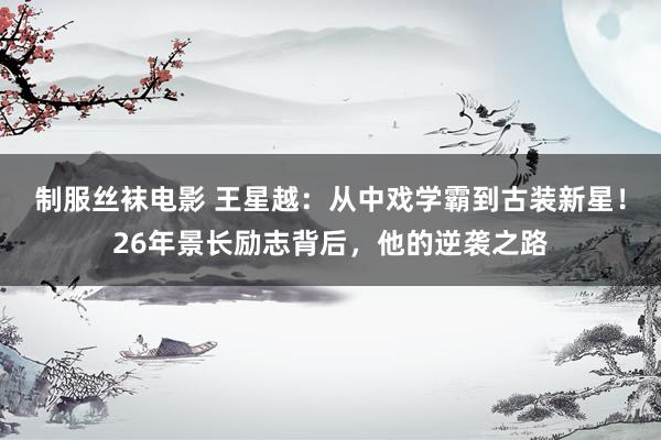制服丝袜电影 王星越：从中戏学霸到古装新星！26年景长励志背后，他的逆袭之路
