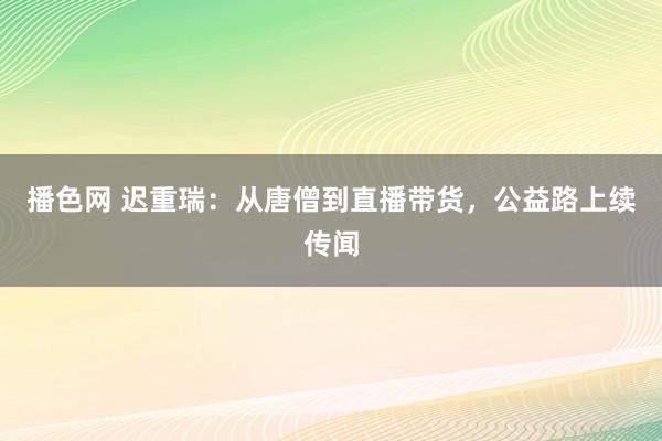 播色网 迟重瑞：从唐僧到直播带货，公益路上续传闻