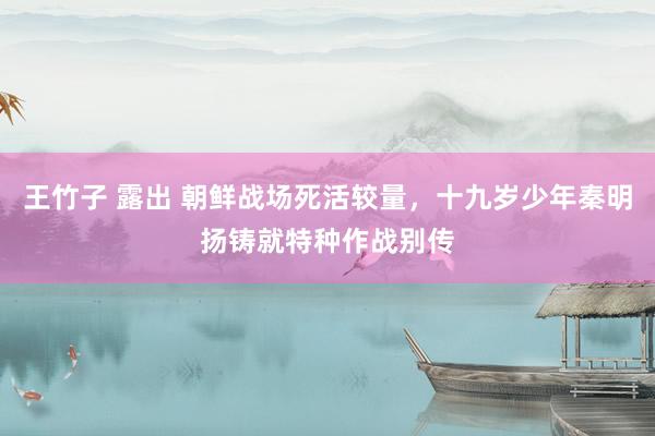 王竹子 露出 朝鲜战场死活较量，十九岁少年秦明扬铸就特种作战别传