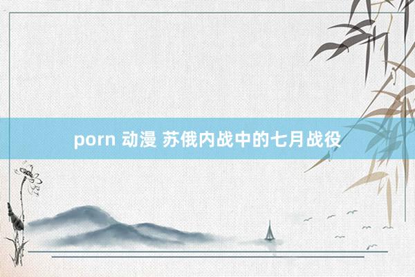 porn 动漫 苏俄内战中的七月战役
