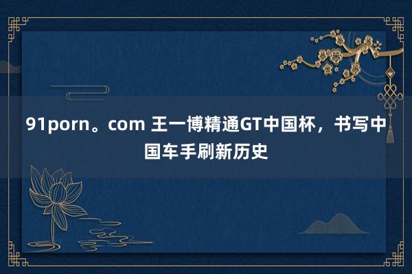 91porn。com 王一博精通GT中国杯，书写中国车手刷新历史