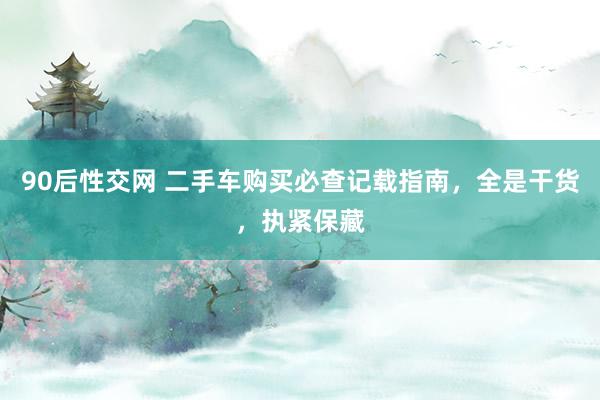 90后性交网 二手车购买必查记载指南，全是干货，执紧保藏