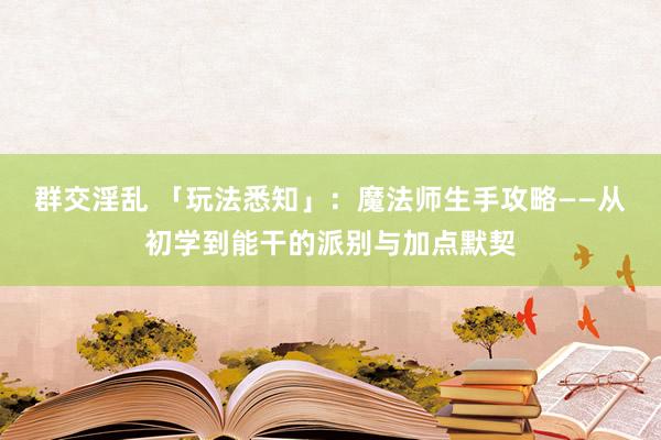 群交淫乱 「玩法悉知」：魔法师生手攻略——从初学到能干的派别与加点默契