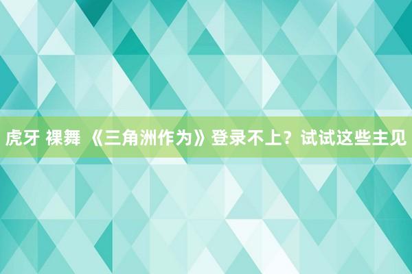 虎牙 裸舞 《三角洲作为》登录不上？试试这些主见