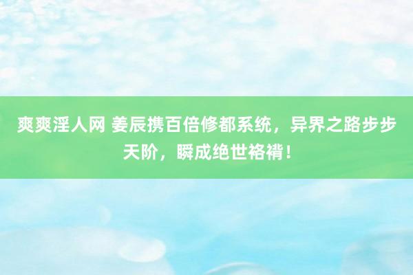 爽爽淫人网 姜辰携百倍修都系统，异界之路步步天阶，瞬成绝世袼褙！