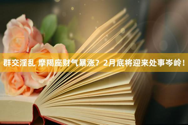群交淫乱 摩羯座财气暴涨？2月底将迎来处事岑岭！
