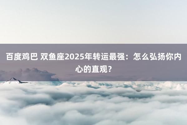 百度鸡巴 双鱼座2025年转运最强：怎么弘扬你内心的直观？