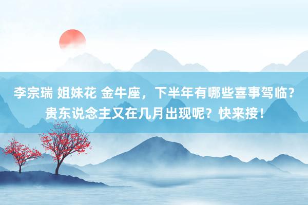 李宗瑞 姐妹花 金牛座，下半年有哪些喜事驾临？贵东说念主又在几月出现呢？快来接！