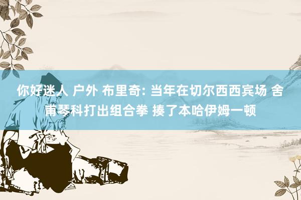 你好迷人 户外 布里奇: 当年在切尔西西宾场 舍甫琴科打出组合拳 揍了本哈伊姆一顿