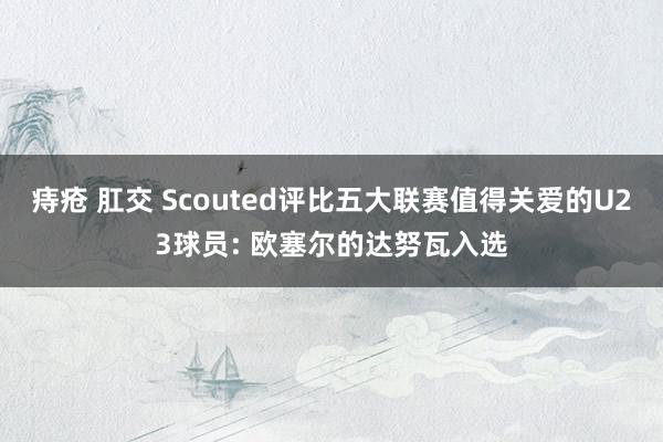 痔疮 肛交 Scouted评比五大联赛值得关爱的U23球员: 欧塞尔的达努瓦入选