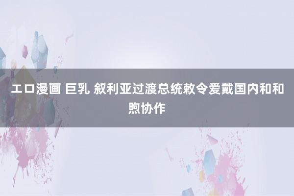 エロ漫画 巨乳 叙利亚过渡总统敕令爱戴国内和和煦协作