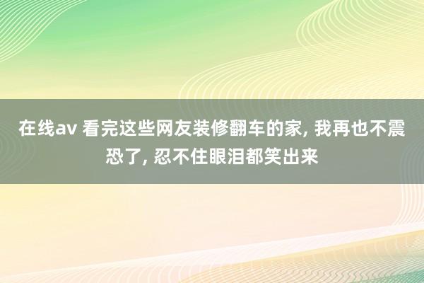 在线av 看完这些网友装修翻车的家， 我再也不震恐了， 忍不住眼泪都笑出来