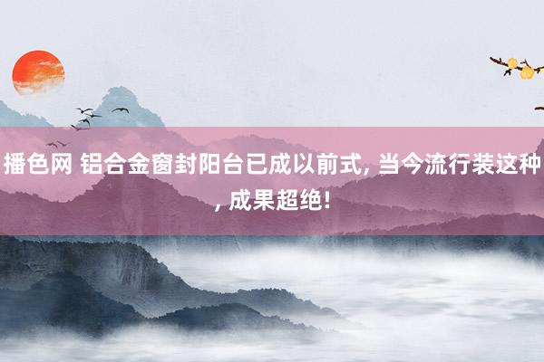 播色网 铝合金窗封阳台已成以前式， 当今流行装这种， 成果超绝!