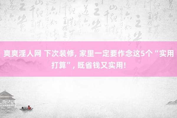 爽爽淫人网 下次装修， 家里一定要作念这5个“实用打算”， 既省钱又实用!