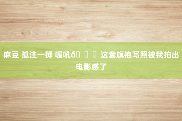 麻豆 孤注一掷 喔吼😉这套旗袍写照被我拍出电影感了