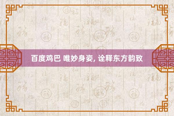 百度鸡巴 唯妙身姿， 诠释东方韵致