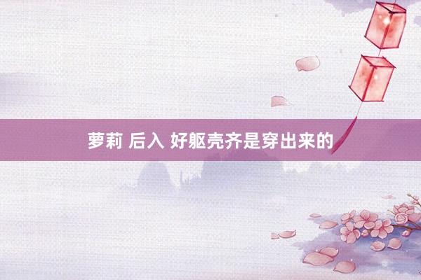 萝莉 后入 好躯壳齐是穿出来的