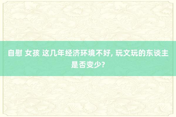 自慰 女孩 这几年经济环境不好， 玩文玩的东谈主是否变少?