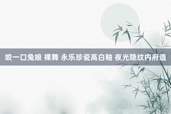咬一口兔娘 裸舞 永乐珍瓷高白釉 夜光隐纹内府造