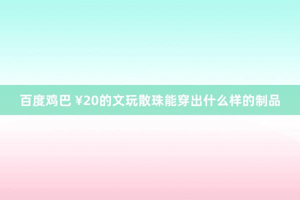 百度鸡巴 ¥20的文玩散珠能穿出什么样的制品