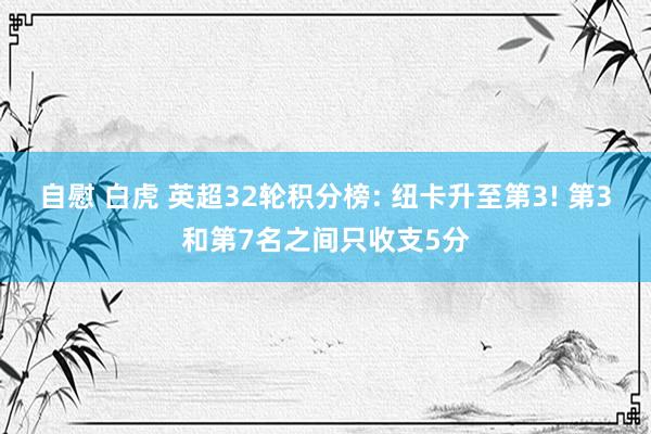 自慰 白虎 英超32轮积分榜: 纽卡升至第3! 第3和第7名之间只收支5分