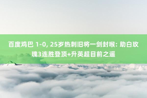 百度鸡巴 1-0， 25岁热刺旧将一剑封喉: 助白玫瑰3连胜登顶+升英超目前之遥