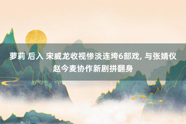 萝莉 后入 宋威龙收视惨淡连垮6部戏， 与张婧仪赵今麦协作新剧拼翻身