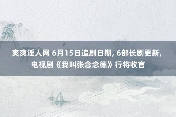 爽爽淫人网 6月15日追剧日期， 6部长剧更新， 电视剧《我叫张念念德》行将收官