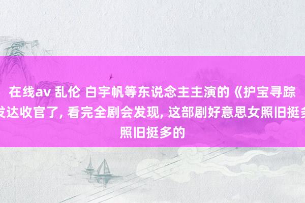 在线av 乱伦 白宇帆等东说念主主演的《护宝寻踪》发达收官了， 看完全剧会发现， 这部剧好意思女照旧挺多的