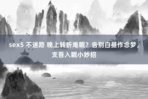 sex5 不迷路 晚上转折难眠？告别白昼作念梦，支吾入眠小妙招