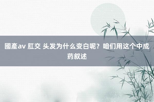 國產av 肛交 头发为什么变白呢？咱们用这个中成药叙述