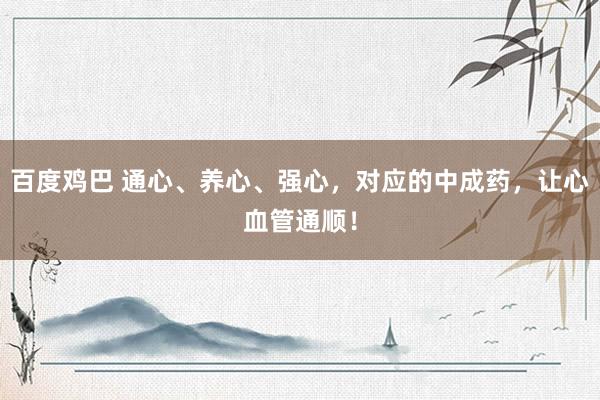 百度鸡巴 通心、养心、强心，对应的中成药，让心血管通顺！