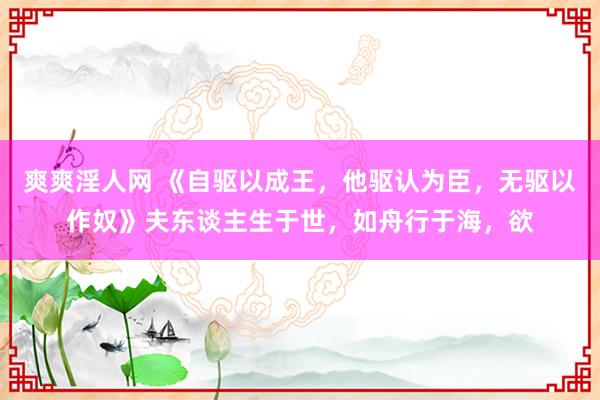爽爽淫人网 《自驱以成王，他驱认为臣，无驱以作奴》夫东谈主生于世，如舟行于海，欲