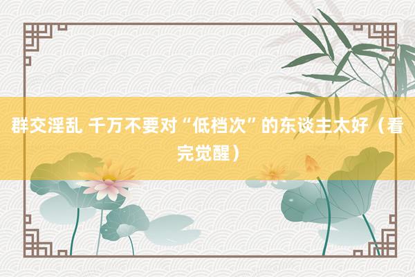 群交淫乱 千万不要对“低档次”的东谈主太好（看完觉醒）