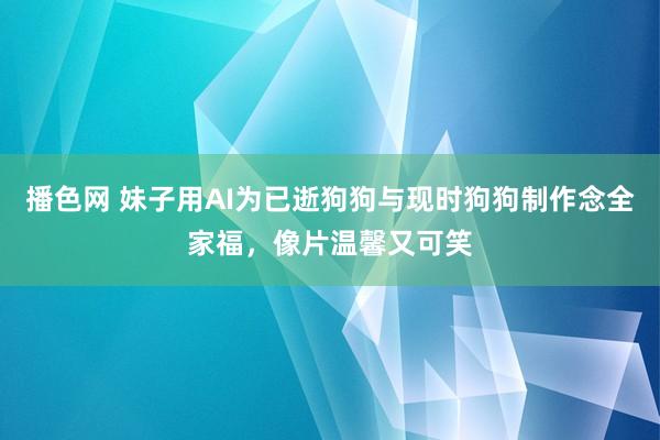 播色网 妹子用AI为已逝狗狗与现时狗狗制作念全家福，像片温馨又可笑