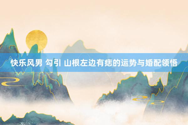 快乐风男 勾引 山根左边有痣的运势与婚配领悟