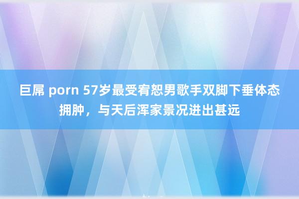 巨屌 porn 57岁最受宥恕男歌手双脚下垂体态拥肿，与天后浑家景况进出甚远