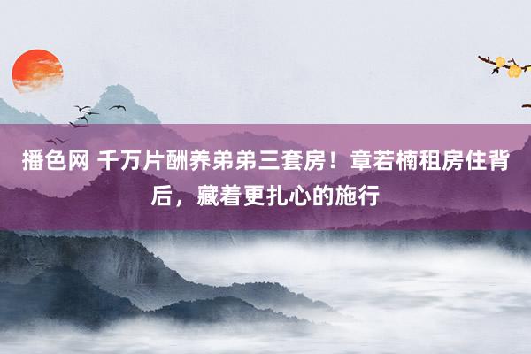 播色网 千万片酬养弟弟三套房！章若楠租房住背后，藏着更扎心的施行